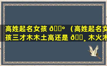 高姓起名女孩 🌺 （高姓起名女孩三才木木土高还是 🌸 木火木五行属金）